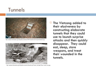 Tunnels

                                                                                                 The Vietcong added to
                                                                                                  their elusiveness by
                                                                                                  constructing elaborate
                                                                                                  tunnels that they could
                                                                                                  use to launch surprise
http://upload.wikimedia.org/wikipedia/commons/f/f0/VietnamCuChiTunnelstrapopen.jpg
                                                                                                  attacks and then quickly
                                                                                                  disappear. They could
                                                                                                  eat, sleep, store
                                                                                                  weapons, and treat
                                                                                                  their wounded in the
                                                                                                  tunnels.
 http://upload.wikimedia.org/wikipedia/commons/thumb/a/ad/Tunnel_rats.jpg/476px-Tunnel_rats.jpg
 
