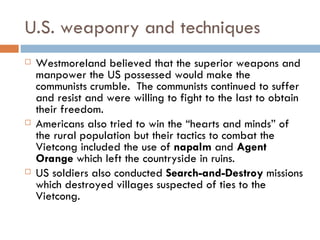 U.S. weaponry and techniques
   Westmoreland believed that the superior weapons and
    manpower the US possessed would make the
    communists crumble. The communists continued to suffer
    and resist and were willing to fight to the last to obtain
    their freedom.
   Americans also tried to win the “hearts and minds” of
    the rural population but their tactics to combat the
    Vietcong included the use of napalm and Agent
    Orange which left the countryside in ruins.
   US soldiers also conducted Search-and-Destroy missions
    which destroyed villages suspected of ties to the
    Vietcong.
 