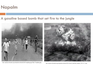 Napalm

A gasoline based bomb that set fire to the jungle




 http://upload.wikimedia.org/wikipedia/en/thumb/d/d4/TrangBang.jpg/220px-TrangBang.jpg
                                                                                         http://upload.wikimedia.org/wikipedia/commons/8/81/French_indochina_napalm_1953-12_1.png
 