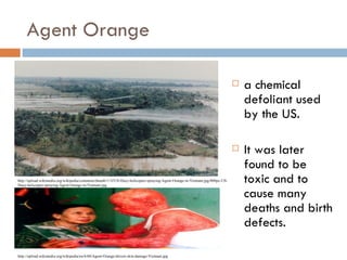 Agent Orange

                                                                                                                                a chemical
                                                                                                                                 defoliant used
                                                                                                                                 by the US.

                                                                                                                                It was later
                                                                                                                                 found to be
http://upload.wikimedia.org/wikipedia/commons/thumb/1/1f/US-Huey-helicopter-spraying-Agent-Orange-in-Vietnam.jpg/800px-US-
Huey-helicopter-spraying-Agent-Orange-in-Vietnam.jpg
                                                                                                                                 toxic and to
                                                                                                                                 cause many
                                                                                                                                 deaths and birth
                                                                                                                                 defects.

http://upload.wikimedia.org/wikipedia/en/6/60/Agent-Orange-dioxin-skin-damage-Vietnam.jpg
 