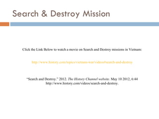 Search & Destroy Mission


  Click the Link Below to watch a movie on Search and Destroy missions in Vietnam:


        http://www.history.com/topics/vietnam-war/videos#search-and-destroy



    “Search and Destroy.” 2012. The History Channel website. May 10 2012, 6:44
                http://www.history.com/videos/search-and-destroy.
 