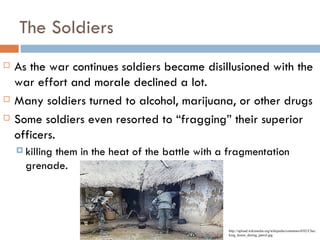 The Soldiers
   As the war continues soldiers became disillusioned with the
    war effort and morale declined a lot.
   Many soldiers turned to alcohol, marijuana, or other drugs
   Some soldiers even resorted to “fragging” their superior
    officers.
     killing
           them in the heat of the battle with a fragmentation
      grenade.




                                                 http://upload.wikimedia.org/wikipedia/commons/0/02/Chec
                                                 king_house_during_patrol.jpg
 