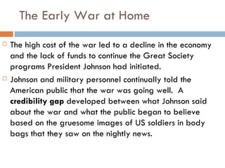 The Early War at Home
   The high cost of the war led to a decline in the economy
    and the lack of funds to continue the Great Society
    programs President Johnson had initiated.
   Johnson and military personnel continually told the
    American public that the war was going well. A
    credibility gap developed between what Johnson said
    about the war and what the public began to believe
    based on the gruesome images of US soldiers in body
    bags that they saw on the nightly news.
 