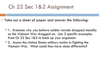 Ch 22 Sec 1&2 Assignment
   Take out a sheet of paper and answer the following:

     1.  Evaluate why you believe soldier morale dropped steadily
      as the Vietnam War dragged on. Use 3 specific examples
      from Ch 22 Sec 1&2 to back up your argument.
     2. Assess the United States military tactics in fighting the
      Vietnam War. What could they have done differently?
 