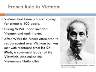 French Rule in Vietnam
   Vietnam had been a French colony
    for almost a 100 years.
   During WWII Japan invaded
    Vietnam and took it over.
   After WWII the French attempted to
    regain control over Vietnam but was
    met with resistance from Ho Chi
    Minh, a communist leader of the
    Vietminh, also called the
    Vietnamese Nationalists.
                                          http://upload.wikimedia.org/wikipedia/commons/1/17/Ho_Chi
                                          _Minh_1946_cropped.jpg
 