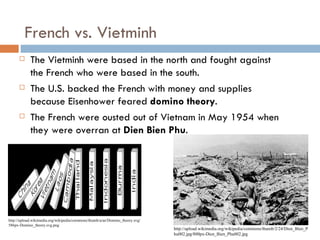 French vs. Vietminh
           The Vietminh were based in the north and fought against
            the French who were based in the south.
           The U.S. backed the French with money and supplies
            because Eisenhower feared domino theory.
           The French were ousted out of Vietnam in May 1954 when
            they were overran at Dien Bien Phu.




http://upload.wikimedia.org/wikipedia/commons/thumb/a/ae/Domino_theory.svg/
586px-Domino_theory.svg.png
                                                                              http://upload.wikimedia.org/wikipedia/commons/thumb/2/24/Dien_Bien_P
                                                                              hu002.jpg/800px-Dien_Bien_Phu002.jpg
 
