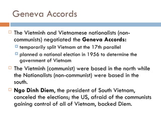 Geneva Accords
   The Vietminh and Vietnamese nationalists (non-
    communists) negotiated the Geneva Accords:
     temporarily split Vietnam at the 17th parallel
     planned a national election in 1956 to determine the
      government of Vietnam
   The Vietminh (communist) were based in the north while
    the Nationalists (non-communist) were based in the
    south.
   Ngo Dinh Diem, the president of South Vietnam,
    canceled the elections; the US, afraid of the communists
    gaining control of all of Vietnam, backed Diem.
 