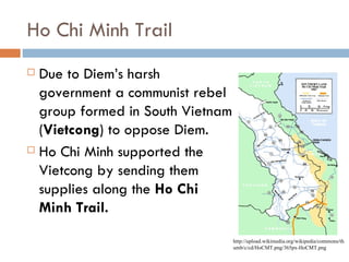 Ho Chi Minh Trail
 Due to Diem’s harsh
  government a communist rebel
  group formed in South Vietnam
  (Vietcong) to oppose Diem.
 Ho Chi Minh supported the

  Vietcong by sending them
  supplies along the Ho Chi
  Minh Trail.
                                  http://upload.wikimedia.org/wikipedia/commons/th
                                  umb/c/cd/HoCMT.png/365px-HoCMT.png
 
