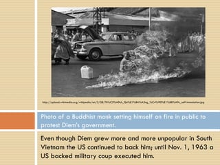 http://upload.wikimedia.org/wikipedia/en/3/38/Th%C3%ADch_Qu%E1%BA%A3ng_%C4%90%E1%BB%A9c_self-immolation.jpg




Photo of a Buddhist monk setting himself on fire in public to
protest Diem’s government.
Even though Diem grew more and more unpopular in South
Vietnam the US continued to back him; until Nov. 1, 1963 a
US backed military coup executed him.
 