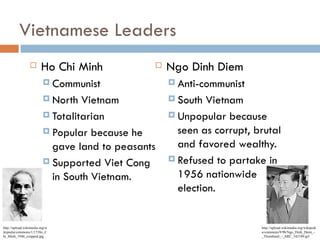 Vietnamese Leaders
                       Ho Chi Minh                Ngo Dinh Diem
                           Communist                Anti-communist

                           North  Vietnam           South  Vietnam
                           Totalitarian             Unpopular because

                           Popular because he        seen as corrupt, brutal
                            gave land to peasants     and favored wealthy.
                           Supported Viet Cong      Refused to partake in

                            in South Vietnam.         1956 nationwide
                                                      election.


http://upload.wikimedia.org/w                                           http://upload.wikimedia.org/wikipedi
ikipedia/commons/1/17/Ho_C                                              a/commons/9/9b/Ngo_Dinh_Diem_-
hi_Minh_1946_cropped.jpg                                                _Thumbnail_-_ARC_542189.gif
 