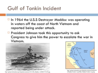 Gulf of Tonkin Incident
         In 1964 the U.S.S Destroyer Maddox was operating
          in waters off the coast of North Vietnam and
          reported being under attack.
         President Johnson took this opportunity to ask
          Congress to give him the power to escalate the war in
          Vietnam.




                                                                                 http://upload.wikimedia.org/wikipedia/commons/thumb/9/9
http://upload.wikimedia.org/wikipedia/commons/4/41/USS_Maddox_%28DD-731%29.jpg   4/MaddoxTonkin1.svg/608px-MaddoxTonkin1.svg.png
 