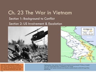 Ch. 23 The War in Vietnam
                 Section 1: Background to Conflict
                 Section 2: US Involvement & Escalation




Info from American Nation textvook:               Fighting photo: http://upload.wikimedia.org/wikipedia/commons/thumb/7/76/Bruce_Crandall
Boyer, Paul S., Sterling Stuckey, and Rinehart
Holt. "Vietnam War." The American nation: Civil
                                                  %27s_UH-1D.jpg/300px-Bruce_Crandall%27s_UH-1D.jpg
War to present. Annotated teacher's ed. Austin,   Map photo: http://upload.wikimedia.org/wikipedia/commons/thumb/c/cd/HoCMT.png/220px-
Tex.: Holt, Rinehart and Winston, 2001. Ch23.     HoCMT.png
Print.
 