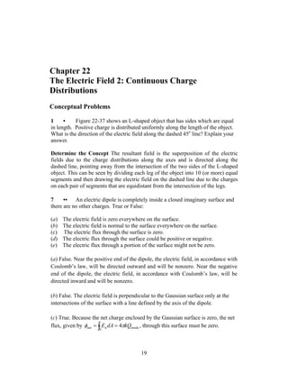 Chapter 22
The Electric Field 2: Continuous Charge
Distributions
Conceptual Problems
1 • Figure 22-37 shows an L-shaped object that has sides which are equal
in length. Positive charge is distributed uniformly along the length of the object.
What is the direction of the electric field along the dashed 45o
line? Explain your
answer.
Determine the Concept The resultant field is the superposition of the electric
fields due to the charge distributions along the axes and is directed along the
dashed line, pointing away from the intersection of the two sides of the L-shaped
object. This can be seen by dividing each leg of the object into 10 (or more) equal
segments and then drawing the electric field on the dashed line due to the charges
on each pair of segments that are equidistant from the intersection of the legs.
7 •• An electric dipole is completely inside a closed imaginary surface and
there are no other charges. True or False:
(a) The electric field is zero everywhere on the surface.
(b) The electric field is normal to the surface everywhere on the surface.
(c) The electric flux through the surface is zero.
(d) The electric flux through the surface could be positive or negative.
(e) The electric flux through a portion of the surface might not be zero.
(a) False. Near the positive end of the dipole, the electric field, in accordance with
Coulomb’s law, will be directed outward and will be nonzero. Near the negative
end of the dipole, the electric field, in accordance with Coulomb’s law, will be
directed inward and will be nonzero.
(b) False. The electric field is perpendicular to the Gaussian surface only at the
intersections of the surface with a line defined by the axis of the dipole.
(c) True. Because the net charge enclosed by the Gaussian surface is zero, the net
flux, given by inside
S
nnet 4 kQdAE πφ == ∫ , through this surface must be zero.
19
 