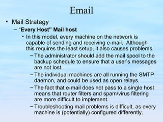 Email
• Mail Strategy
– “Every Host” Mail host
• In this model, every machine on the network is
capable of sending and receiving e-mail. Although
this requires the least setup, it also causes problems.
– The administrator should add the mail spool to the
backup schedule to ensure that a user’s messages
are not lost.
– The individual machines are all running the SMTP
daemon, and could be used as open relays.
– The fact that e-mail does not pass to a single host
means that router filters and spam/virus filtering
are more difficult to implement.
– Troubleshooting mail problems is difficult, as every
machine is (potentially) configured differently.
 