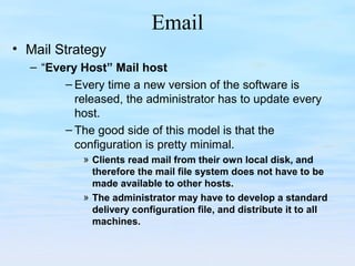 Email
• Mail Strategy
– “Every Host” Mail host
– Every time a new version of the software is
released, the administrator has to update every
host.
– The good side of this model is that the
configuration is pretty minimal.
» Clients read mail from their own local disk, and
therefore the mail file system does not have to be
made available to other hosts.
» The administrator may have to develop a standard
delivery configuration file, and distribute it to all
machines.
 