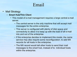 Email
• Mail Strategy
– Smart Hub/Thin Client
• This model of e-mail management requires a large central e-mail
server.
– The central server is the only machine that will accept mail
messages for the entire enterprise.
– This server is configured with plenty of disk space and
connectivity to allow it to keep up with the load of all e-mail
into and out of the enterprise.
– If the enterprise decides to implement this model, the name
service may also require some reconfiguration, to add MX
records for all hosts in the enterprise.
– The MX record would tell other hosts to send their mail
messages to the smart hub, instead of to individual hosts
within the enterprise.
 