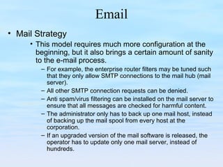 Email
• Mail Strategy
• This model requires much more configuration at the
beginning, but it also brings a certain amount of sanity
to the e-mail process.
– For example, the enterprise router filters may be tuned such
that they only allow SMTP connections to the mail hub (mail
server).
– All other SMTP connection requests can be denied.
– Anti spam/virus filtering can be installed on the mail server to
ensure that all messages are checked for harmful content.
– The administrator only has to back up one mail host, instead
of backing up the mail spool from every host at the
corporation.
– If an upgraded version of the mail software is released, the
operator has to update only one mail server, instead of
hundreds.
 