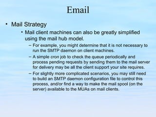 Email
• Mail Strategy
• Mail client machines can also be greatly simplified
using the mail hub model.
– For example, you might determine that it is not necessary to
run the SMTP daemon on client machines.
– A simple cron job to check the queue periodically and
process pending requests by sending them to the mail server
for delivery may be all the client support your site requires.
– For slightly more complicated scenarios, you may still need
to build an SMTP daemon configuration file to control this
process, and/or find a way to make the mail spool (on the
server) available to the MUAs on mail clients.
 