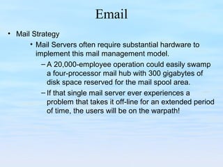 Email
• Mail Strategy
• Mail Servers often require substantial hardware to
implement this mail management model.
– A 20,000-employee operation could easily swamp
a four-processor mail hub with 300 gigabytes of
disk space reserved for the mail spool area.
– If that single mail server ever experiences a
problem that takes it off-line for an extended period
of time, the users will be on the warpath!
 