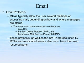 Email
• Email Protocols
– MUAs typically allow the user several methods of
accessing mail, depending on how and where messages
are stored.
• The three most common access methods are
– plain files,
– the Post Office Protocol (POP), and
– the Internet Mail Access Protocol (IMAP).
– These protocols, as well as the SMTP protocol used by
MTAs and associated service daemons, have their own
reserved ports
 