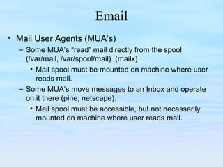 Email
• Mail User Agents (MUA’s)
– Some MUA’s “read” mail directly from the spool
(/var/mail, /var/spool/mail). (mailx)
• Mail spool must be mounted on machine where user
reads mail.
– Some MUA’s move messages to an Inbox and operate
on it there (pine, netscape).
• Mail spool must be accessible, but not necessarily
mounted on machine where user reads mail.
 