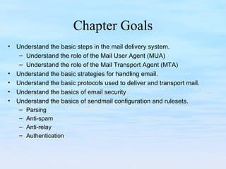 Chapter Goals
• Understand the basic steps in the mail delivery system.
– Understand the role of the Mail User Agent (MUA)
– Understand the role of the Mail Transport Agent (MTA)
• Understand the basic strategies for handling email.
• Understand the basic protocols used to deliver and transport mail.
• Understand the basics of email security
• Understand the basics of sendmail configuration and rulesets.
– Parsing
– Anti-spam
– Anti-relay
– Authentication
 