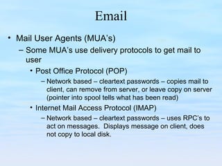 Email
• Mail User Agents (MUA’s)
– Some MUA’s use delivery protocols to get mail to
user
• Post Office Protocol (POP)
– Network based – cleartext passwords – copies mail to
client, can remove from server, or leave copy on server
(pointer into spool tells what has been read)
• Internet Mail Access Protocol (IMAP)
– Network based – cleartext passwords – uses RPC’s to
act on messages. Displays message on client, does
not copy to local disk.
 