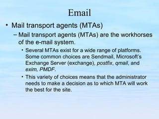 Email
• Mail transport agents (MTAs)
– Mail transport agents (MTAs) are the workhorses
of the e-mail system.
• Several MTAs exist for a wide range of platforms.
Some common choices are Sendmail, Microsoft’s
Exchange Server (exchange), postfix, qmail, and
exim, PMDF.
• This variety of choices means that the administrator
needs to make a decision as to which MTA will work
the best for the site.
 