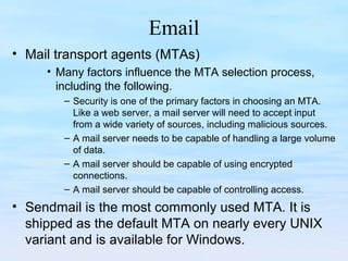 Email
• Mail transport agents (MTAs)
• Many factors influence the MTA selection process,
including the following.
– Security is one of the primary factors in choosing an MTA.
Like a web server, a mail server will need to accept input
from a wide variety of sources, including malicious sources.
– A mail server needs to be capable of handling a large volume
of data.
– A mail server should be capable of using encrypted
connections.
– A mail server should be capable of controlling access.
• Sendmail is the most commonly used MTA. It is
shipped as the default MTA on nearly every UNIX
variant and is available for Windows.
 