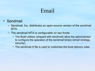 Email
• Sendmail
– Sendmail, Inc. distributes an open-source version of the sendmail
MTA.
– The sendmail MTA is configurable on two fronts:
• The Build utilities (shipped with sendmail) allow the administrator
to configure the operation of the sendmail binary (email strategy,
security).
• The sendmail.cf file is used to customize the local delivery rules.
 