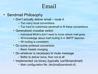 Email
• Sendmail Philosophy
• Don’t actually deliver email – route it.
– Too many local conventions.
– Too hard to customize sendmail to fit these conventions.
• Generalized crossbar switch
– Individual MUA’s don’t need to know where mail goes.
– All knowledge about mail routing is in SMTP daemon.
– All routing is consistent.
• Do some protocol conversion
– Basic header munging
• Do whatever is necessary to route message
– Better to deliver twice, than not at all
• Implemented via binary (typically /usr/lib/sendmail)
– Main configuration file: /etc/[mail]/sendmail.cf)
 