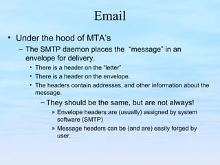 Email
• Under the hood of MTA’s
– The SMTP daemon places the “message” in an
envelope for delivery.
• There is a header on the “letter”
• There is a header on the envelope.
• The headers contain addresses, and other information about the
message.
– They should be the same, but are not always!
» Envelope headers are (usually) assigned by system
software (SMTP)
» Message headers can be (and are) easily forged by
user.
 