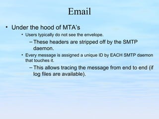 Email
• Under the hood of MTA’s
• Users typically do not see the envelope.
– These headers are stripped off by the SMTP
daemon.
• Every message is assigned a unique ID by EACH SMTP daemon
that touches it.
– This allows tracing the message from end to end (if
log files are available).
 