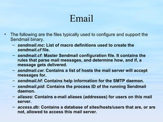 Email
• The following are the files typically used to configure and support the
Sendmail binary.
– sendmail.mc: List of macro definitions used to create the
sendmail.cf file.
– sendmail.cf: Master Sendmail configuration file. It contains the
rules that parse mail messages, and determine how, and if, a
message gets delivered.
– sendmail.cw: Contains a list of hosts the mail server will accept
messages for.
– sendmail.hf: Contains help information for the SMTP daemon.
– sendmail.pid: Contains the process ID of the running Sendmail
daemon.
– aliases: Contains e-mail aliases (addresses) for users on this mail
server.
– access.db: Contains a database of sites/hosts/users that are, or are
not, allowed to access this mail server.
 