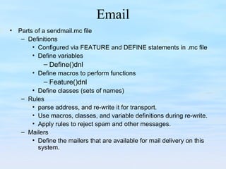 Email
• Parts of a sendmail.mc file
– Definitions
• Configured via FEATURE and DEFINE statements in .mc file
• Define variables
– Define()dnl
• Define macros to perform functions
– Feature()dnl
• Define classes (sets of names)
– Rules
• parse address, and re-write it for transport.
• Use macros, classes, and variable definitions during re-write.
• Apply rules to reject spam and other messages.
– Mailers
• Define the mailers that are available for mail delivery on this
system.
 