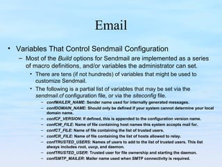 Email
• Variables That Control Sendmail Configuration
– Most of the Build options for Sendmail are implemented as a series
of macro definitions, and/or variables the administrator can set.
• There are tens (if not hundreds) of variables that might be used to
customize Sendmail.
• The following is a partial list of variables that may be set via the
sendmail.cf configuration file, or via the siteconfig file.
– confMAILER_NAME: Sender name used for internally generated messages.
– confDOMAIN_NAME: Should only be defined if your system cannot determine your local
domain name.
– confCF_VERSION: If defined, this is appended to the configuration version name.
– confCW_FILE: Name of file containing host names this system accepts mail for.
– confCT_FILE: Name of file containing the list of trusted users.
– confCR_FILE: Name of file containing the list of hosts allowed to relay.
– confTRUSTED_USERS: Names of users to add to the list of trusted users. This list
always includes root, uucp, and daemon.
– confTRUSTED_USER: Trusted user for file ownership and starting the daemon.
– confSMTP_MAILER: Mailer name used when SMTP connectivity is required.
 