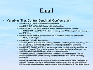 Email
• Variables That Control Sendmail Configuration
– confSEVEN_BIT_INPUT: Force input to seven bits.
– confEIGHT_BIT_HANDLING: Enable 8-bit data handling.
– confMAX_MESSAGE_SIZE: Maximum size of messages accepted (in bytes).
– confMIME_FORMAT_ERRORS: Send error messages as MIME-encapsulated messages
per RFC 1344.
– confFORWARD_PATH: Colon-separated list of places to search for .forward files.
– confLOG_LEVEL: Log level.
– confPRIVACY_FLAGS: Privacy flags.
– confTIME_ZONE: Zone info. Can be USE_SYSTEM to use the system’s idea, USE_TZ to
use the user’s TZ environment variable, or something else to force that value.
– confUNSAFE_GROUP_WRITES: If set, group-writable, :include: and .forward files are
considered “unsafe.” That is, programs and files cannot be directly referenced from
such files. World-writable files are always considered unsafe.
– confDONT_BLAME_SENDMAIL: Override Sendmail’s file safety checks. This will
definitely compromise system security and should not be used unless absolutely
necessary.
– confAUTH_MECHANISMS: List of authentication mechanisms for AUTH (separated by
spaces). The advertised list of authentication mechanisms will be the intersection of
this list and the list of available mechanisms as determined by the CYRUS SASL library.
 