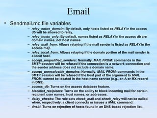 Email
• Sendmail.mc file variables
– relay_entire_domain: By default, only hosts listed as RELAY in the access
db will be allowed to relay.
– relay_hosts_only: By default, names listed as RELAY in the access db are
domain names, not host names.
– relay_mail_from: Allows relaying if the mail sender is listed as RELAY in the
access map.
– relay_local_from: Allows relaying if the domain portion of the mail sender is
a local host.
– accept_unqualified_senders: Normally, MAIL FROM: commands in the
SMTP session will be refused if the connection is a network connection and
the sender address does not include a domain name.
– accept_unresolvable_domains: Normally, MAIL FROM: commands in the
SMTP session will be refused if the host part of the argument to MAIL
FROM: cannot be located in the host name service (e.g., an A or MX record
in DNS).
– access_db: Turns on the access database feature.
– blacklist_recipients: Turns on the ability to block incoming mail for certain
recipient user names, host names, or addresses.
– delay_checks: The rule sets check_mail and check_relay will not be called
when, respectively, a client connects or issues a MAIL command.
– dnsbl: Turns on rejection of hosts found in an DNS-based rejection list.
 