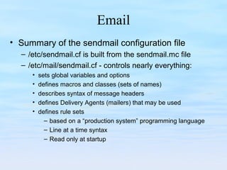 Email
• Summary of the sendmail configuration file
– /etc/sendmail.cf is built from the sendmail.mc file
– /etc/mail/sendmail.cf - controls nearly everything:
• sets global variables and options
• defines macros and classes (sets of names)
• describes syntax of message headers
• defines Delivery Agents (mailers) that may be used
• defines rule sets
– based on a “production system” programming language
– Line at a time syntax
– Read only at startup
 