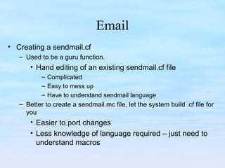 Email
• Creating a sendmail.cf
– Used to be a guru function.
• Hand editing of an existing sendmail.cf file
– Complicated
– Easy to mess up
– Have to understand sendmail language
– Better to create a sendmail.mc file, let the system build .cf file for
you
• Easier to port changes
• Less knowledge of language required – just need to
understand macros
 