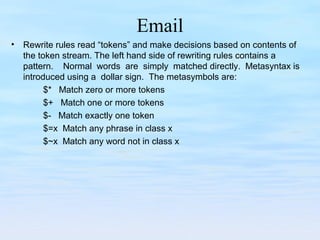 Email
• Rewrite rules read “tokens” and make decisions based on contents of
the token stream. The left hand side of rewriting rules contains a
pattern. Normal words are simply matched directly. Metasyntax is
introduced using a dollar sign. The metasymbols are:
$* Match zero or more tokens
$+ Match one or more tokens
$- Match exactly one token
$=x Match any phrase in class x
$~x Match any word not in class x
 