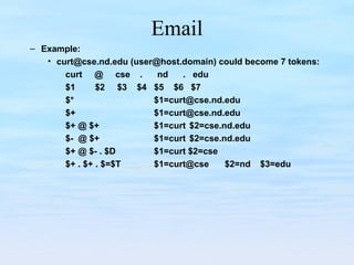 Email
– Example:
• curt@cse.nd.edu (user@host.domain) could become 7 tokens:
curt @ cse . nd . edu
$1 $2 $3 $4 $5 $6 $7
$* $1=curt@cse.nd.edu
$+ $1=curt@cse.nd.edu
$+ @ $+ $1=curt $2=cse.nd.edu
$- @ $+ $1=curt $2=cse.nd.edu
$+ @ $- . $D $1=curt $2=cse
$+ . $+ . $=$T $1=curt@cse $2=nd $3=edu
 