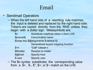 Email
• Sendmail Operators
– When the left hand side of a rewriting rule matches,
the input is deleted and replaced by the right hand side.
Tokens are copied directly from the RHS unless they
begin with a dollar sign. Metasymbols are:
$n Substitute indefinite token n from LHS
$[name$] Canonicalize name
$(map key $@arguments $:default $)
Generalized keyed mapping function
$>n "Call" ruleset n
$#mailer Resolve to mailer
$@host Specify host
$:user Specify user
– The $n syntax substitutes the corresponding value
from a $+, $-, $*, $=, or $~ match on the LHS
 