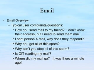 Email
• Email Overview
– Typical user complaints/questions:
• How do I send mail to my friend? I don’t know
their address, but I need to send them mail.
• I sent person X mail, why don’t they respond?
• Why do I get all of this spam?
• Why can’t you stop all of this spam?
• Is OIT reading my mail?
• Where did my mail go? It was there a minute
ago!
 