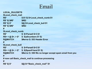 Email
LOCAL_RULESETS
SLocal_check_mail
R$* $:$1 $| $>Local_check_numb $1
R$* $| $#$* $#$2
R$* $| $* $@ $>Local_check_bull $1
R$* $| $#$* $#$2
#
SLocal_check_numb
R$* $: $>Parse0 $>3 $1
R$+ < @ $+. > $* $: $(allnumbers $1 $)
R@MATCH $#error $: 553 Header Error
#
SLocal_check_bull
R$* $: $>Parse0 $>3 $1
R$+ < @ $+. > $* $: $(SpamFriend $1 $)
R@MATCH $#error $: 550 We no longer accept spam email from you
#
# now call Basic_check_mail to continue processing
#
R$* $| $* $@ $>"Basic_check_mail" $1
 