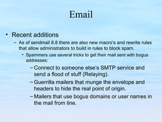 Email
• Recent additions
– As of sendmail 8.8 there are also new macro’s and rewrite rules
that allow administrators to build in rules to block spam.
• Spammers use several tricks to get their mail sent with bogus
addresses:
– Connect to someone else’s SMTP service and
send a flood of stuff (Relaying).
– Guerrilla mailers that munge the envelope and
headers to hide the real point of origin.
– Mailers that use bogus domains or user names in
the mail from line.
 