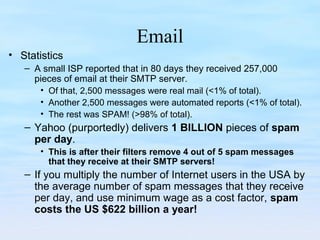 Email
• Statistics
– A small ISP reported that in 80 days they received 257,000
pieces of email at their SMTP server.
• Of that, 2,500 messages were real mail (<1% of total).
• Another 2,500 messages were automated reports (<1% of total).
• The rest was SPAM! (>98% of total).
– Yahoo (purportedly) delivers 1 BILLION pieces of spam
per day.
• This is after their filters remove 4 out of 5 spam messages
that they receive at their SMTP servers!
– If you multiply the number of Internet users in the USA by
the average number of spam messages that they receive
per day, and use minimum wage as a cost factor, spam
costs the US $622 billion a year!
 
