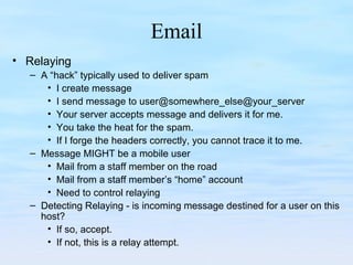 Email
• Relaying
– A “hack” typically used to deliver spam
• I create message
• I send message to user@somewhere_else@your_server
• Your server accepts message and delivers it for me.
• You take the heat for the spam.
• If I forge the headers correctly, you cannot trace it to me.
– Message MIGHT be a mobile user
• Mail from a staff member on the road
• Mail from a staff member’s “home” account
• Need to control relaying
– Detecting Relaying - is incoming message destined for a user on this
host?
• If so, accept.
• If not, this is a relay attempt.
 