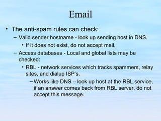 Email
• The anti-spam rules can check:
– Valid sender hostname - look up sending host in DNS.
• If it does not exist, do not accept mail.
– Access databases - Local and global lists may be
checked:
• RBL - network services which tracks spammers, relay
sites, and dialup ISP’s.
– Works like DNS – look up host at the RBL service,
if an answer comes back from RBL server, do not
accept this message.
 