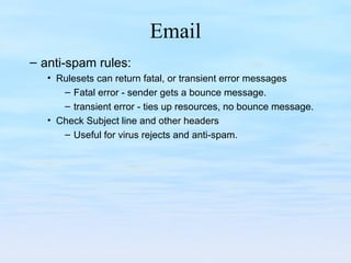 Email
– anti-spam rules:
• Rulesets can return fatal, or transient error messages
– Fatal error - sender gets a bounce message.
– transient error - ties up resources, no bounce message.
• Check Subject line and other headers
– Useful for virus rejects and anti-spam.
 